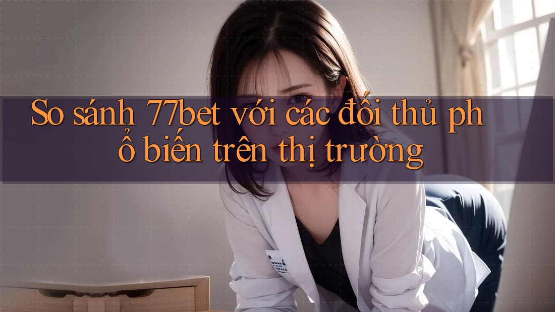 So sánh 77bet với các đối thủ phổ biến trên thị trường