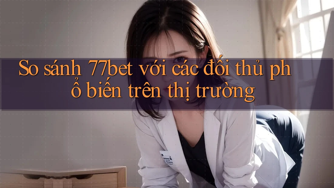 So sánh 77bet với các đối thủ phổ biến trên thị trường