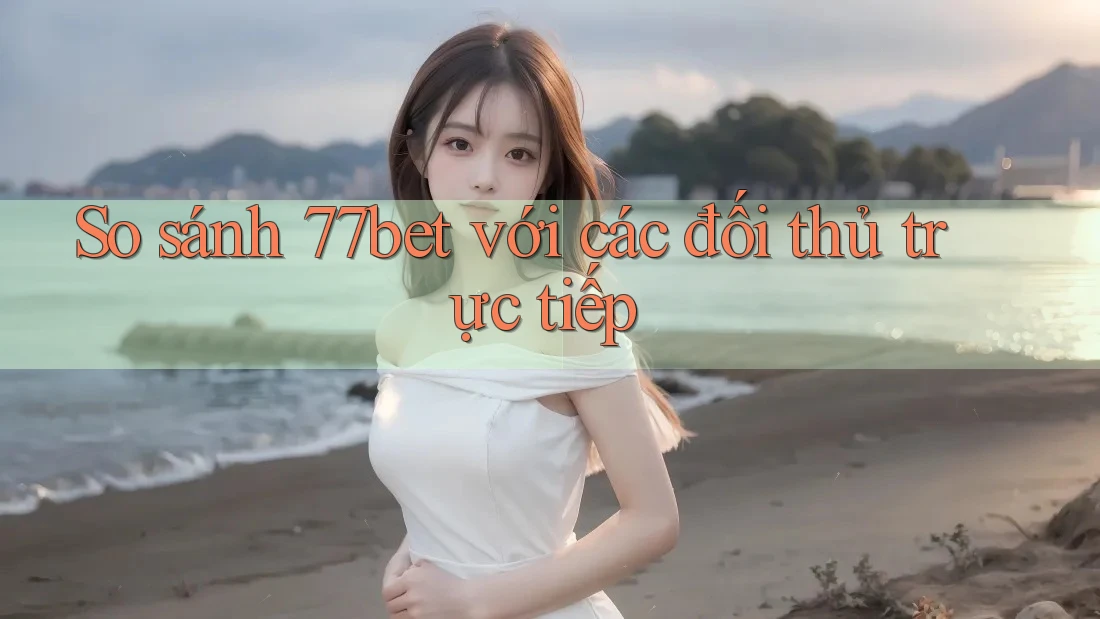 So sánh 77bet với các đối thủ trực tiếp