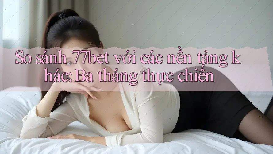 So sánh 77bet với các nền tảng khác: Ba tháng thực chiến
