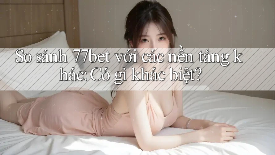 So sánh 77bet với các nền tảng khác: Có gì khác biệt?