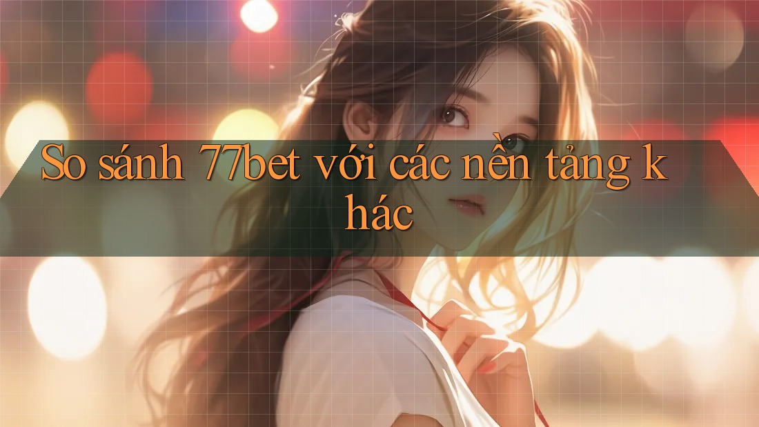 So sánh 77bet với các nền tảng khác
