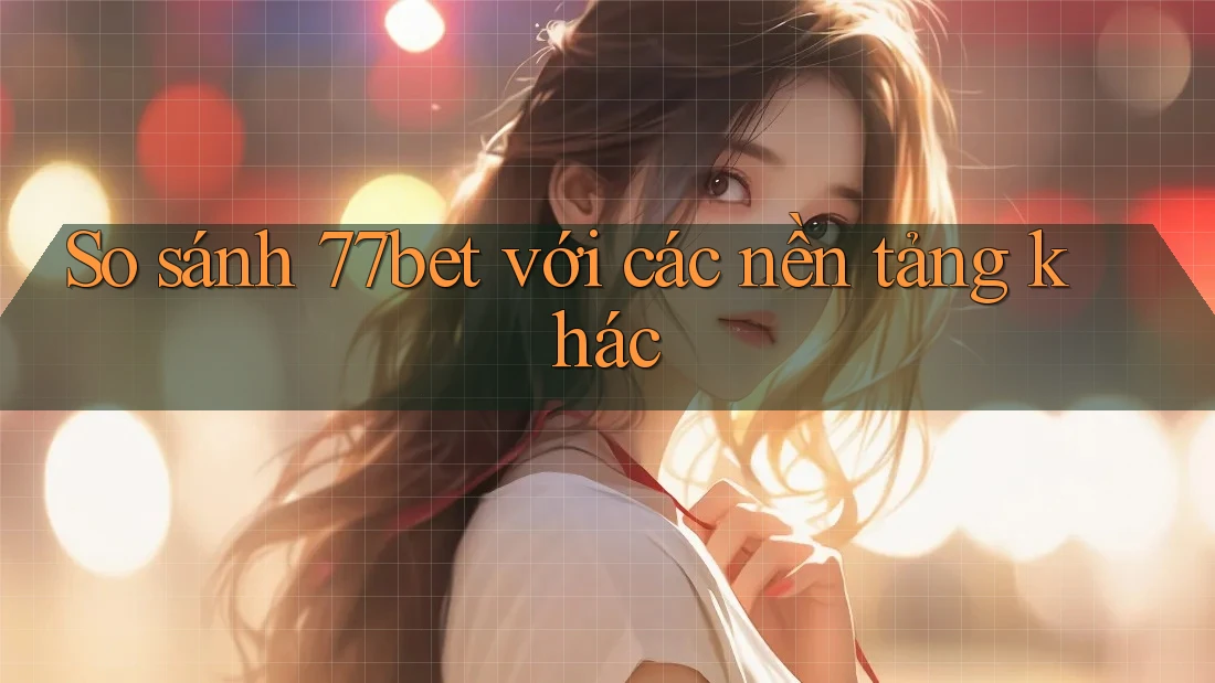 So Sánh 77bet Với Các Nền Tảng Khác
