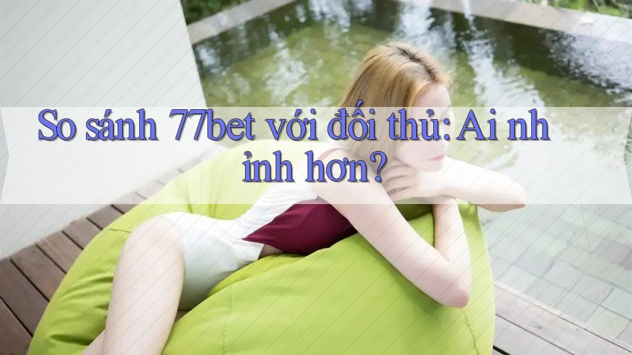 So sánh 77bet với đối thủ: Ai nhỉnh hơn?