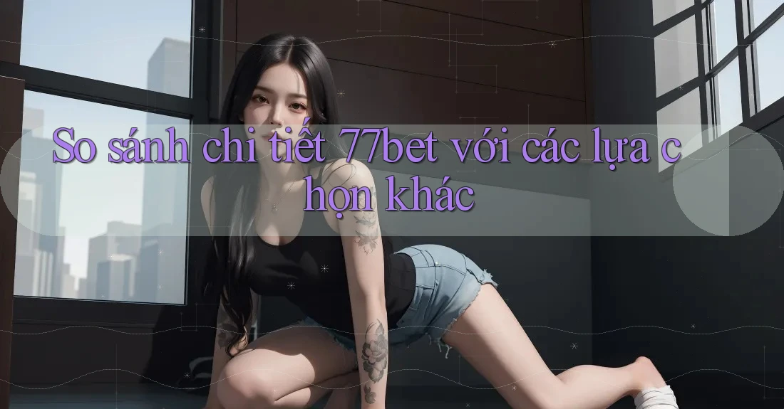 So sánh chi tiết 77bet với các lựa chọn khác