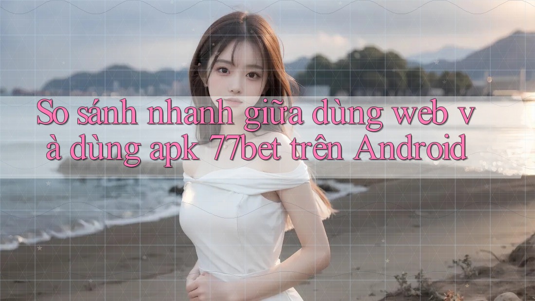 So sánh nhanh giữa dùng web và dùng apk 77bet trên Android
