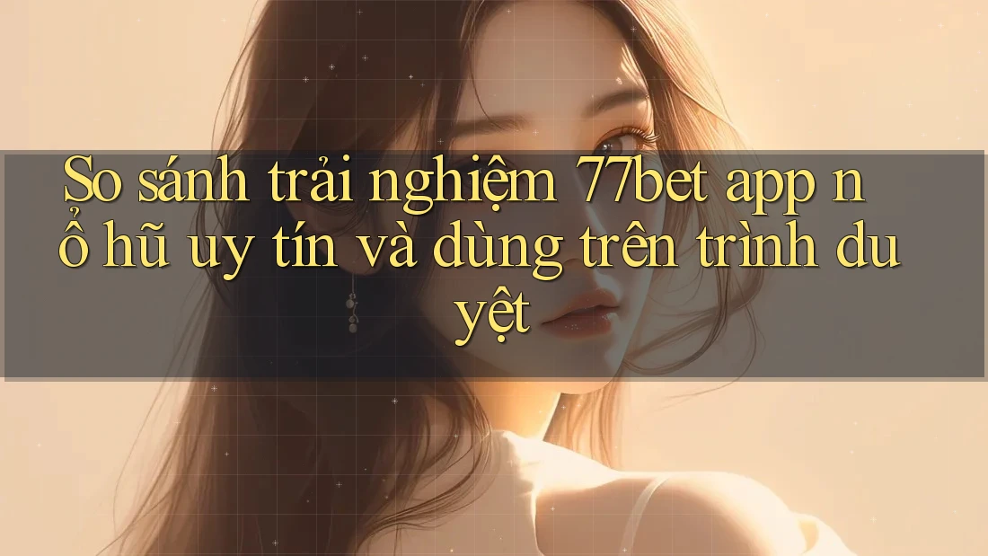 So sánh trải nghiệm 77bet app nổ hũ uy tín và dùng trên trình duyệt