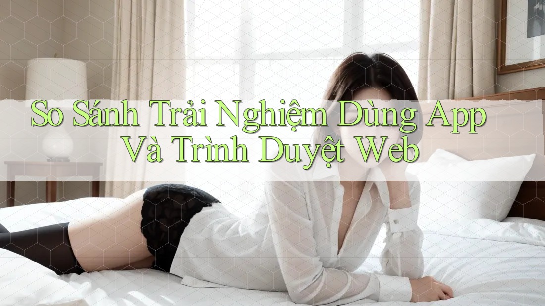 So Sánh Trải Nghiệm Dùng App Và Trình Duyệt Web