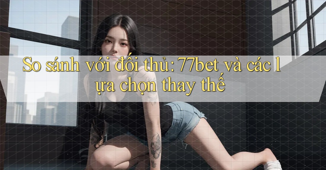 So sánh với đối thủ: 77bet và các lựa chọn thay thế
