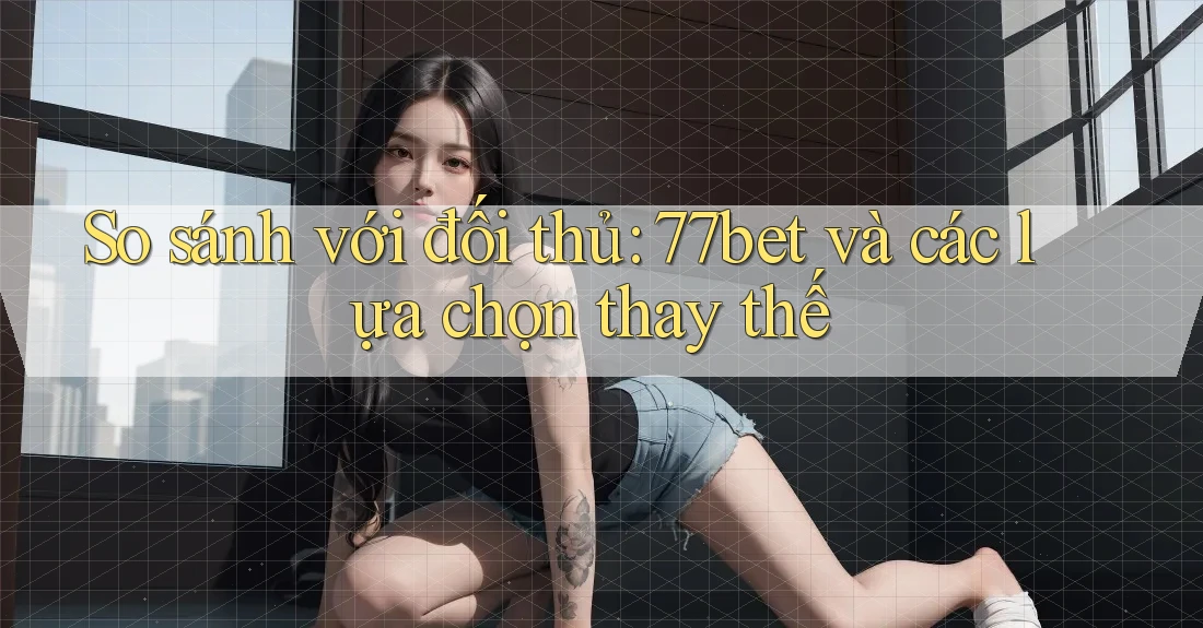 So sánh với đối thủ: 77bet và các lựa chọn thay thế