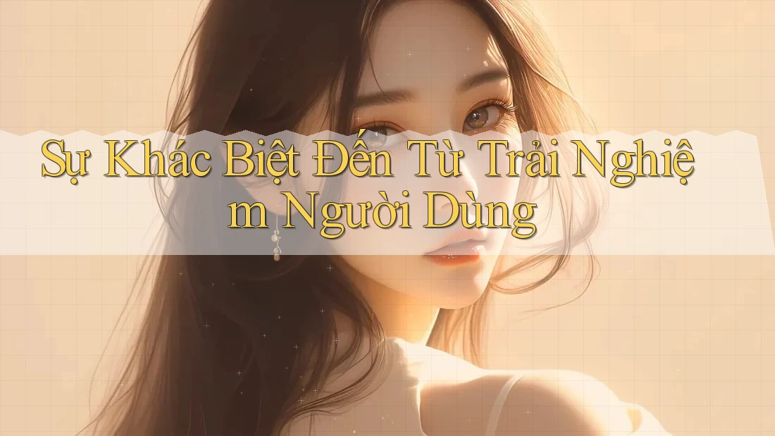 Sự Khác Biệt Đến Từ Trải Nghiệm Người Dùng
