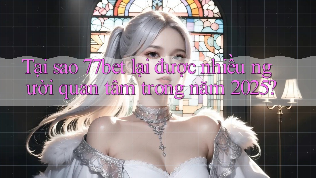 Tại sao 77bet lại được nhiều người quan tâm trong năm 2025?