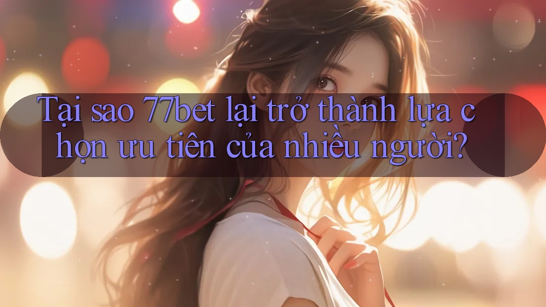 Tại sao 77bet lại trở thành lựa chọn ưu tiên của nhiều người?