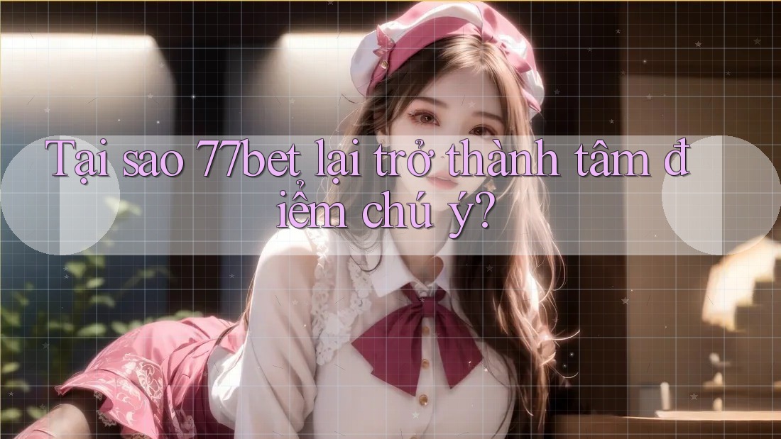 Tại sao 77bet lại trở thành tâm điểm chú ý?