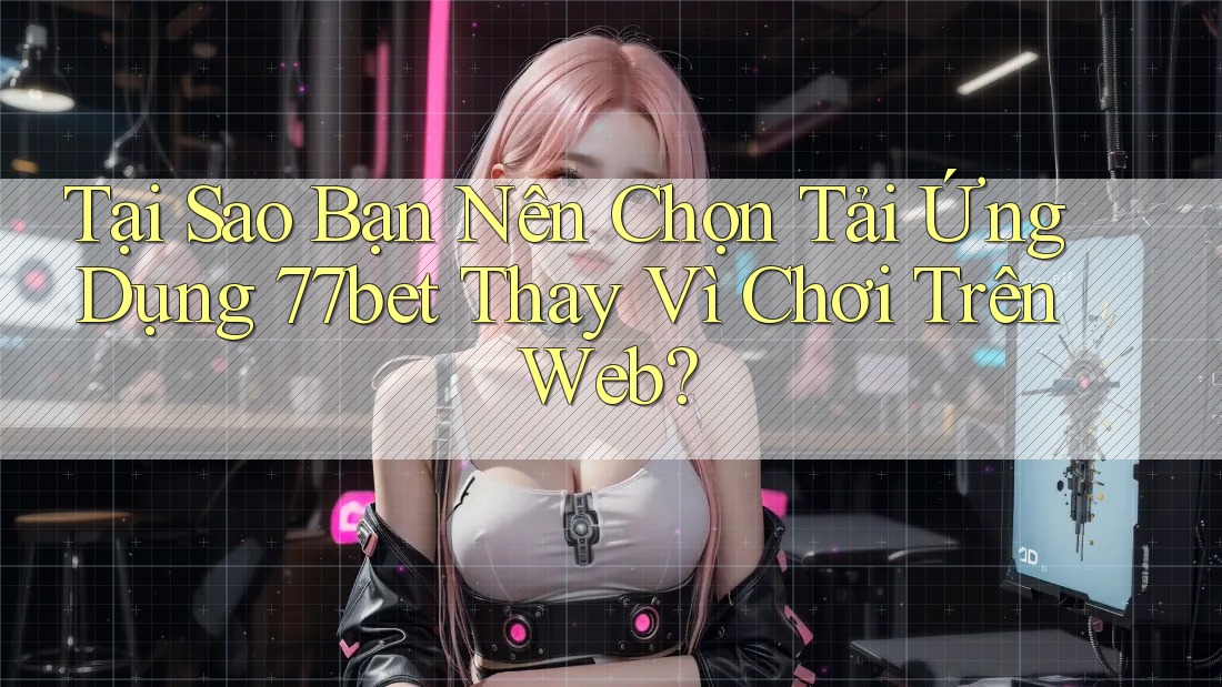 Tại Sao Bạn Nên Chọn Tải Ứng Dụng 77bet Thay Vì Chơi Trên Web?