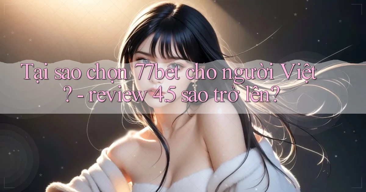 Tại sao chọn 77bet cho người Việt   review 4.5 sao trở lên