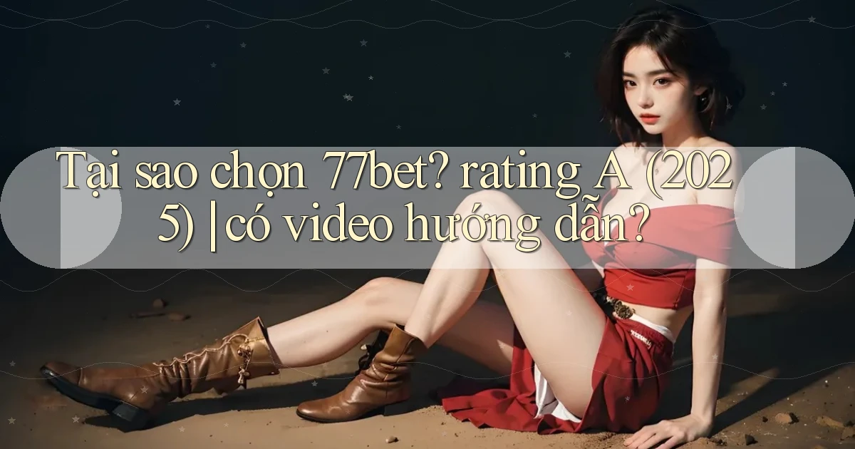Tại sao chọn 77bet rating A (2025) có video hướng dẫn