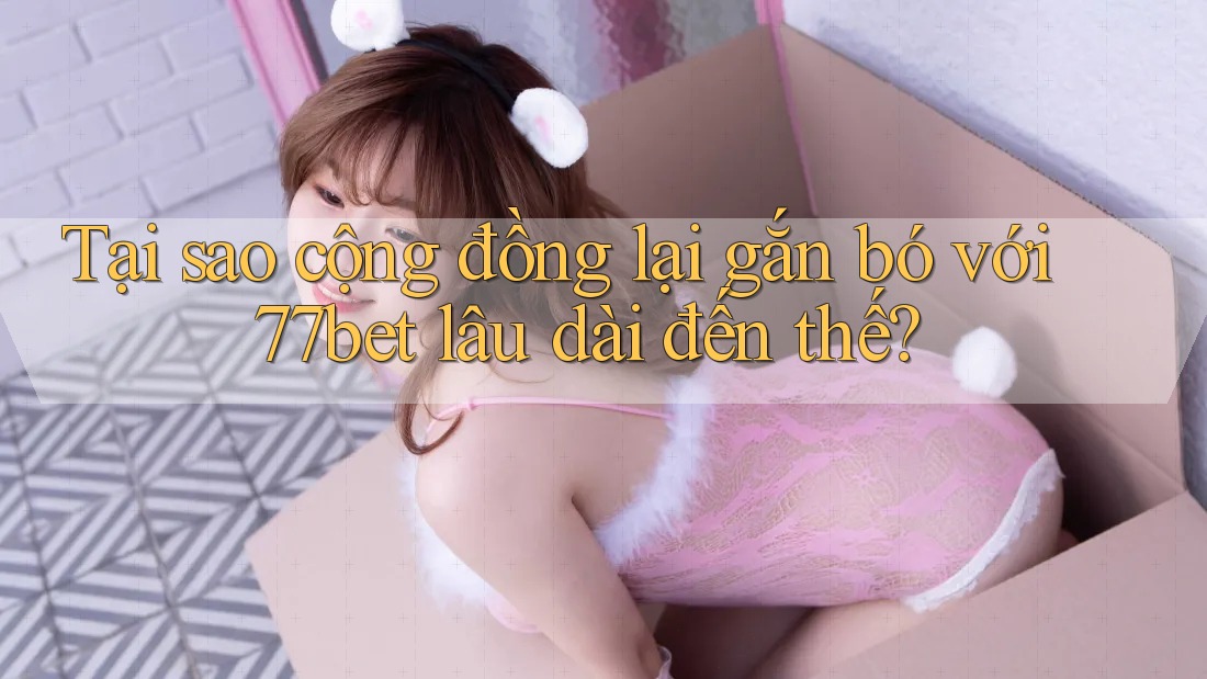 Tại sao cộng đồng lại gắn bó với 77bet lâu dài đến thế?