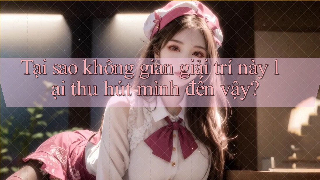 Tại sao không gian giải trí này lại thu hút mình đến vậy?