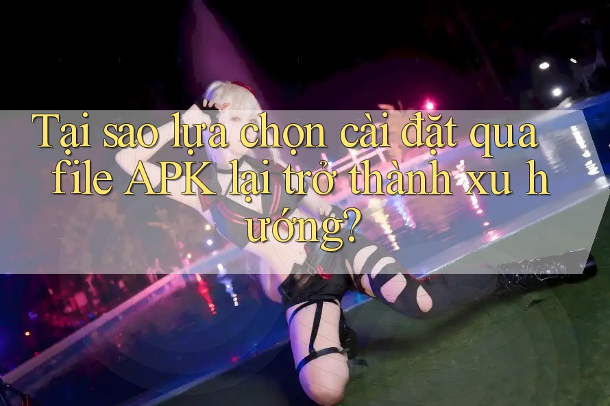 Tại sao lựa chọn cài đặt qua file APK lại trở thành xu hướng?