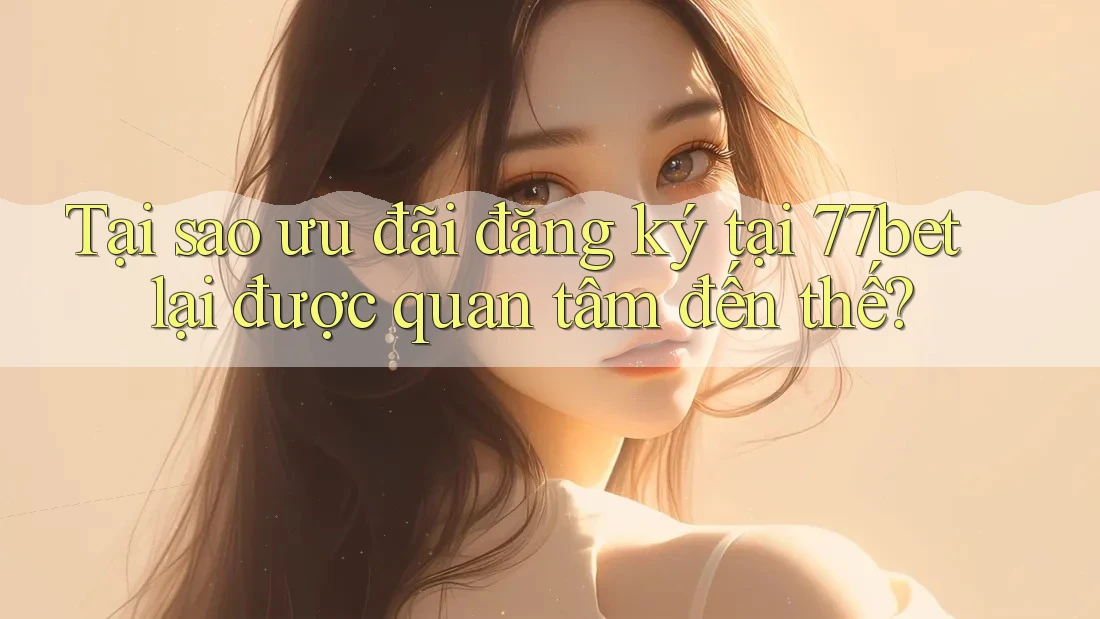 Tại sao ưu đãi đăng ký tại 77bet lại được quan tâm đến thế?
