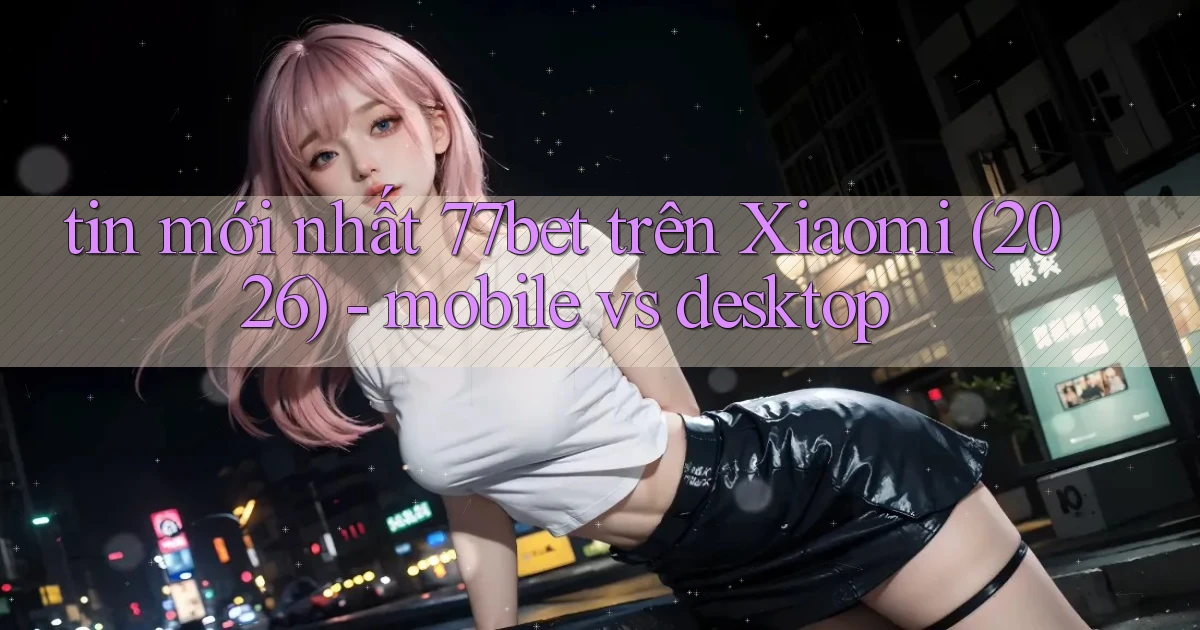 tin mới nhất 77bet trên Xiaomi (2026)   mobile vs desktop