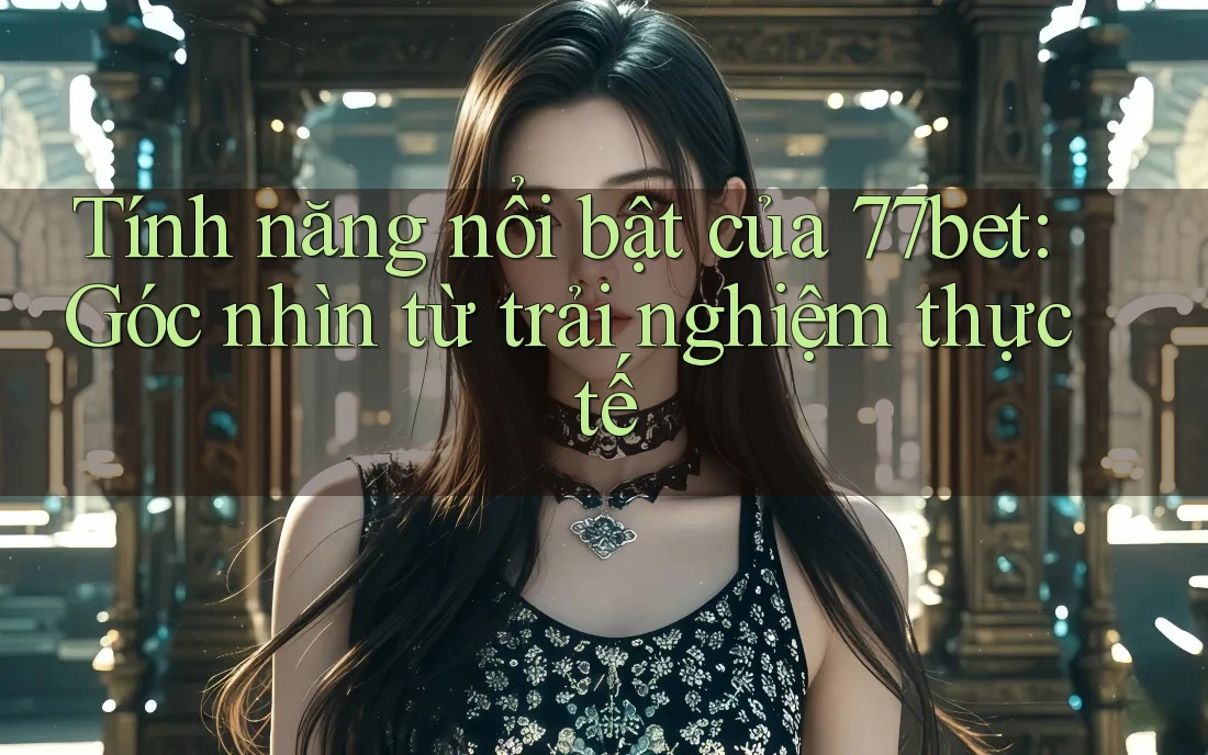 Tính năng nổi bật của 77bet: Góc nhìn từ trải nghiệm thực tế