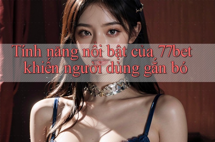 Tính năng nổi bật của 77bet khiến người dùng gắn bó