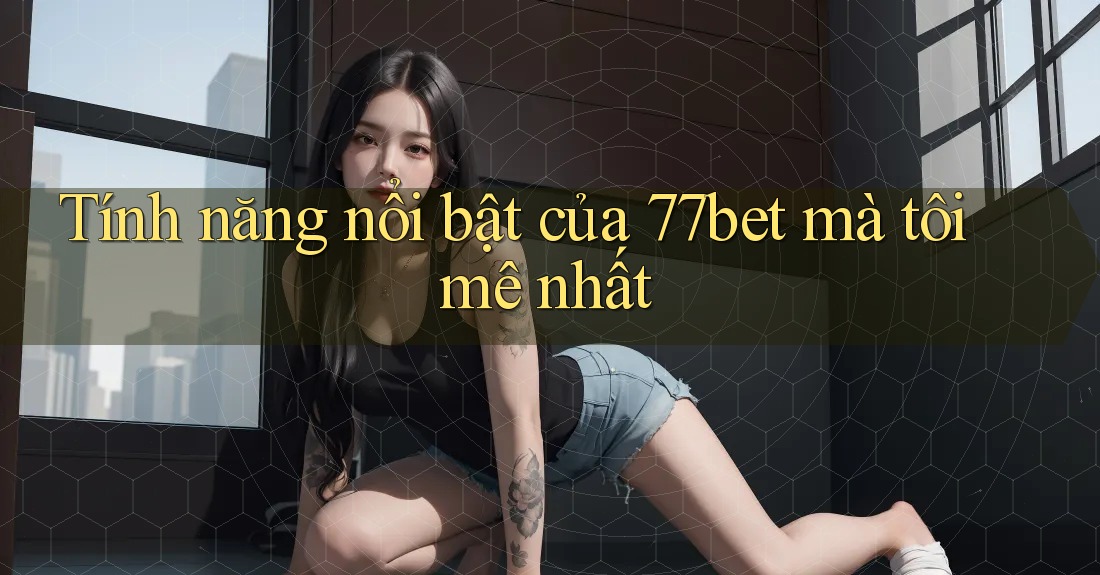 Tính năng nổi bật của 77bet mà tôi mê nhất