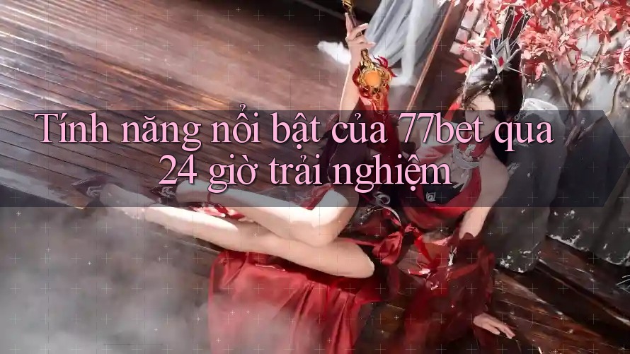 Tính năng nổi bật của 77bet qua 24 giờ trải nghiệm