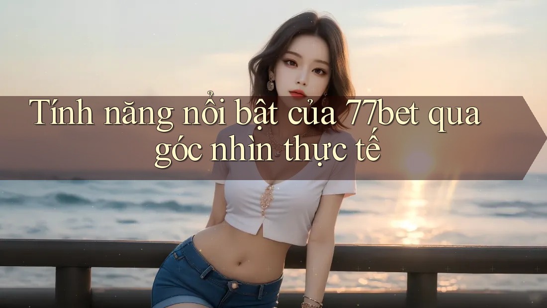 Tính năng nổi bật của 77bet qua góc nhìn thực tế
