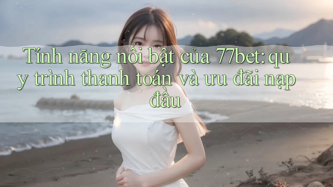 Tính năng nổi bật của 77bet: quy trình thanh toán và ưu đãi nạp đầu