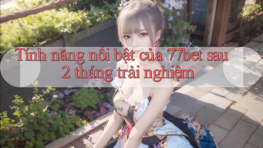Tính năng nổi bật của 77bet sau 2 tháng trải nghiệm