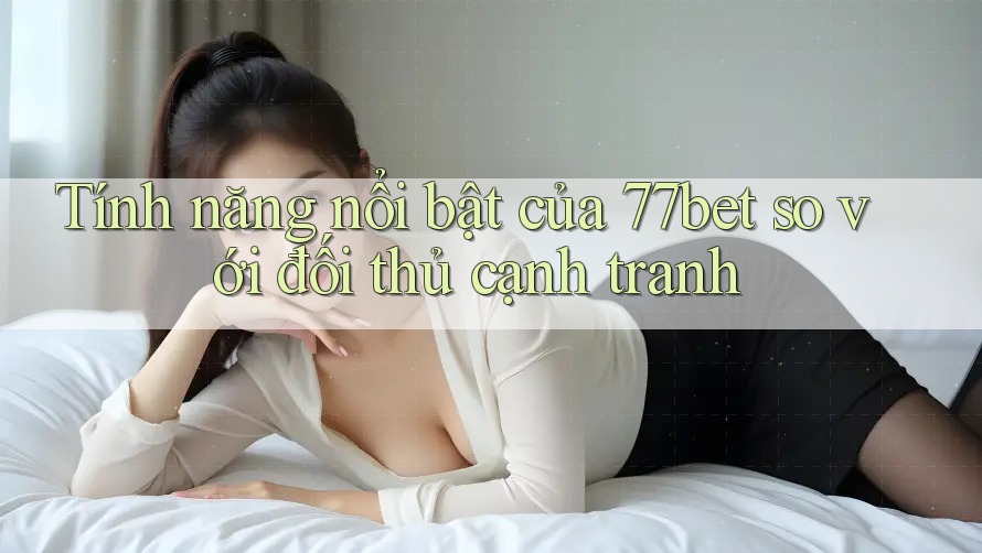 Tính năng nổi bật của 77bet so với đối thủ cạnh tranh