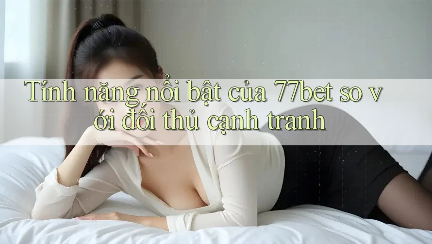 Tính năng nổi bật của 77bet so với đối thủ cạnh tranh