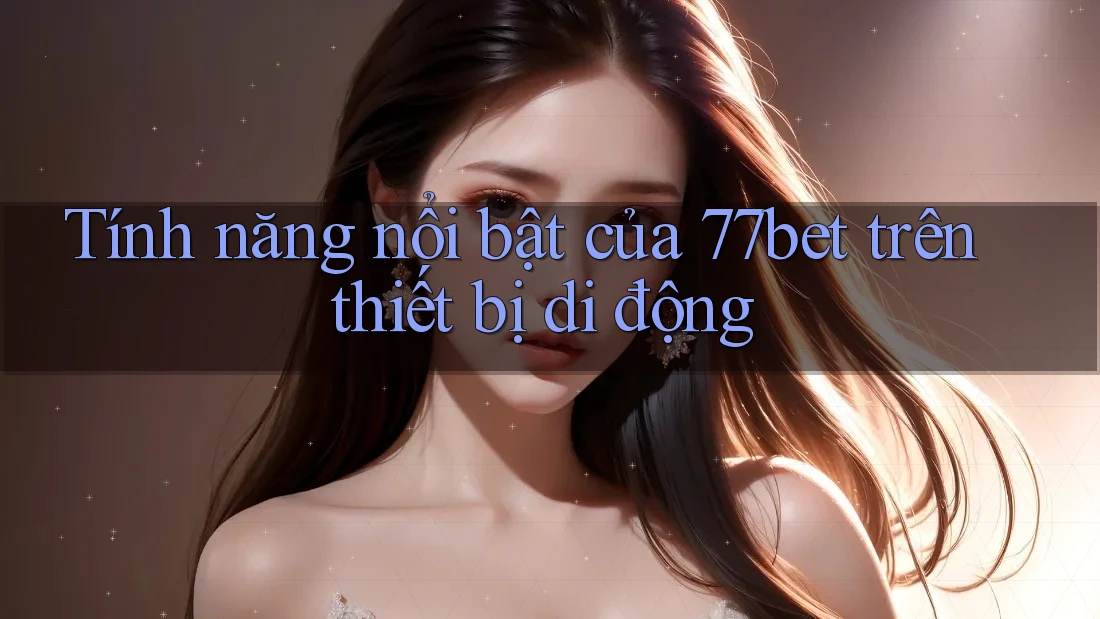 Tính năng nổi bật của 77bet trên thiết bị di động