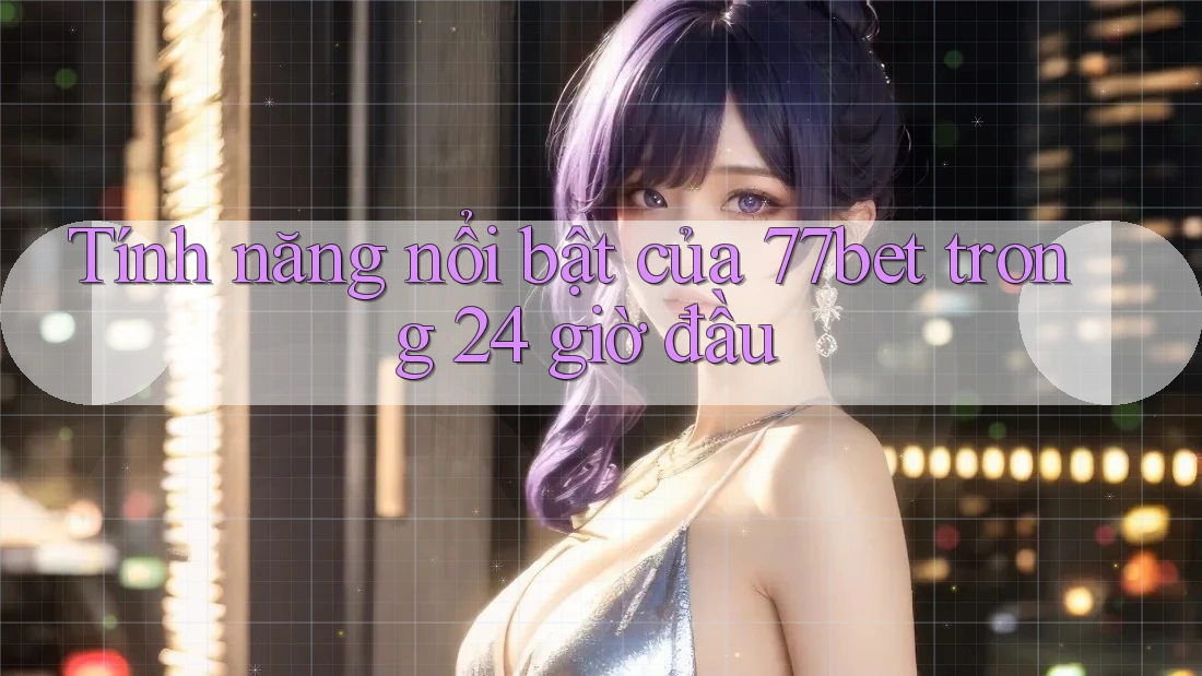 Tính năng nổi bật của 77bet trong 24 giờ đầu