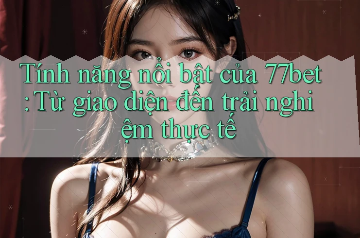 Tính năng nổi bật của 77bet: Từ giao diện đến trải nghiệm thực tế