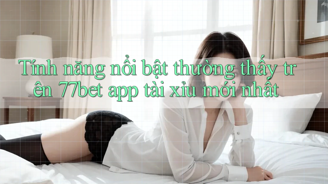 Tính năng nổi bật thường thấy trên 77bet app tài xỉu mới nhất