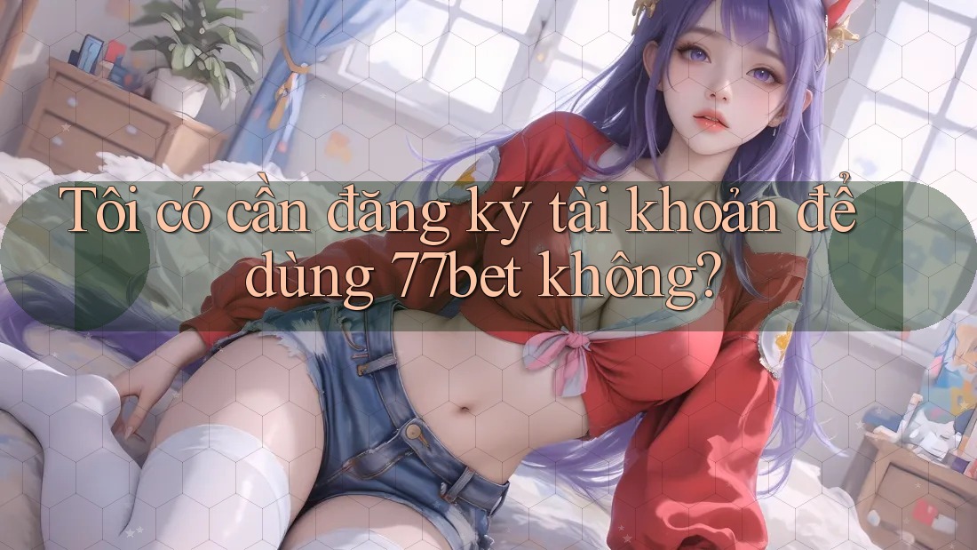Tôi có cần đăng ký tài khoản để dùng 77bet không?