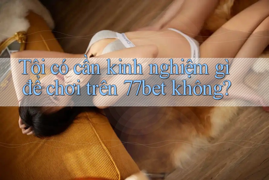 Tôi có cần kinh nghiệm gì để chơi trên 77bet không?