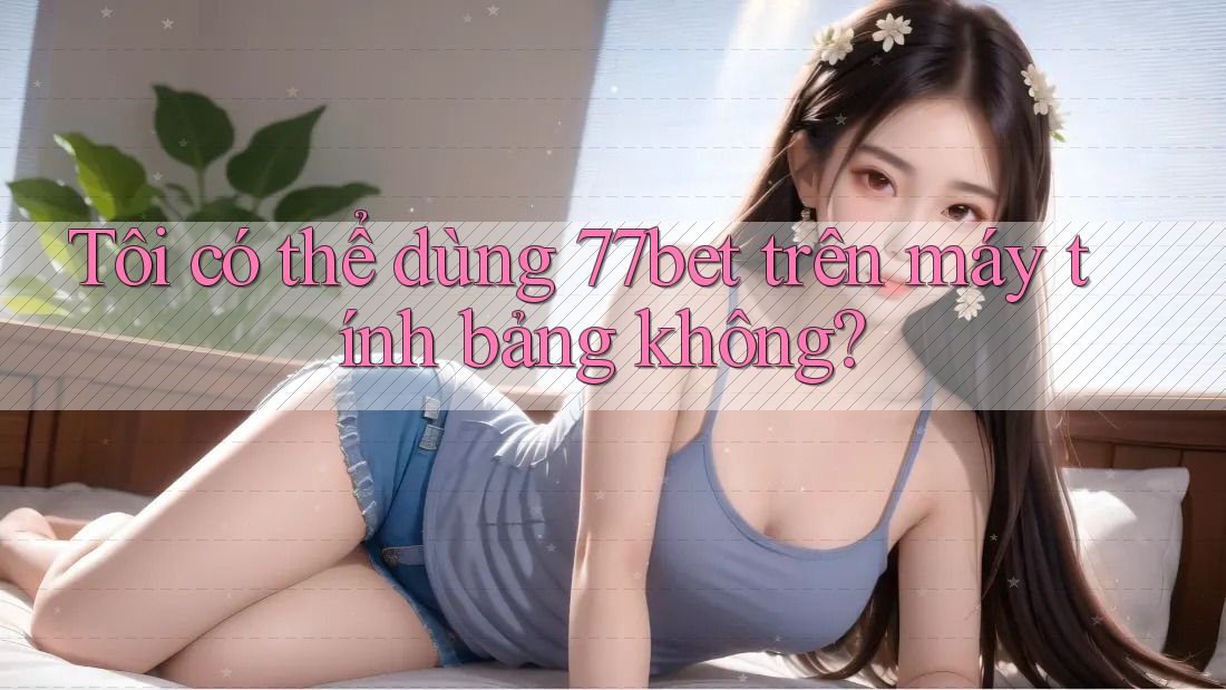 Tôi có thể dùng 77bet trên máy tính bảng không?