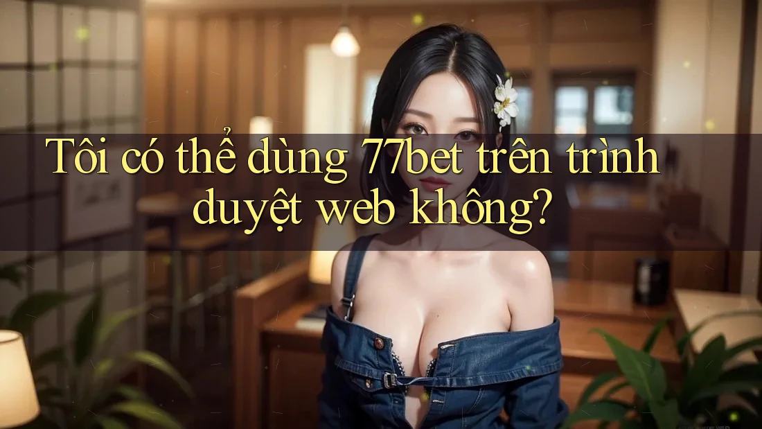 Tôi có thể dùng 77bet trên trình duyệt web không?