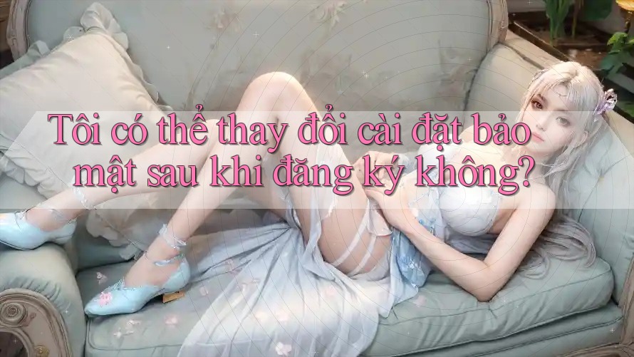 Tôi có thể thay đổi cài đặt bảo mật sau khi đăng ký không?