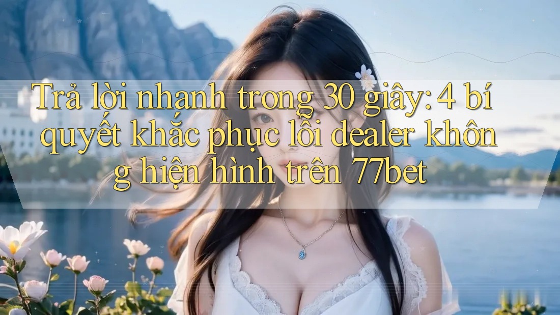 Trả lời nhanh trong 30 giây: 4 bí quyết khắc phục lỗi dealer không hiện hình trên 77bet