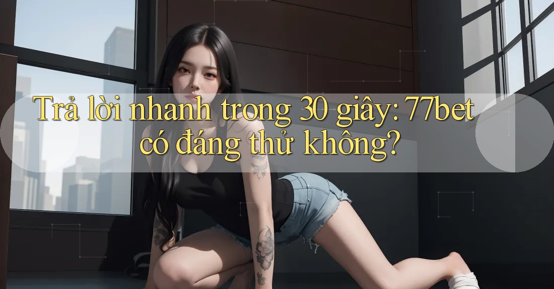 Trả lời nhanh trong 30 giây: 77bet có đáng thử không?