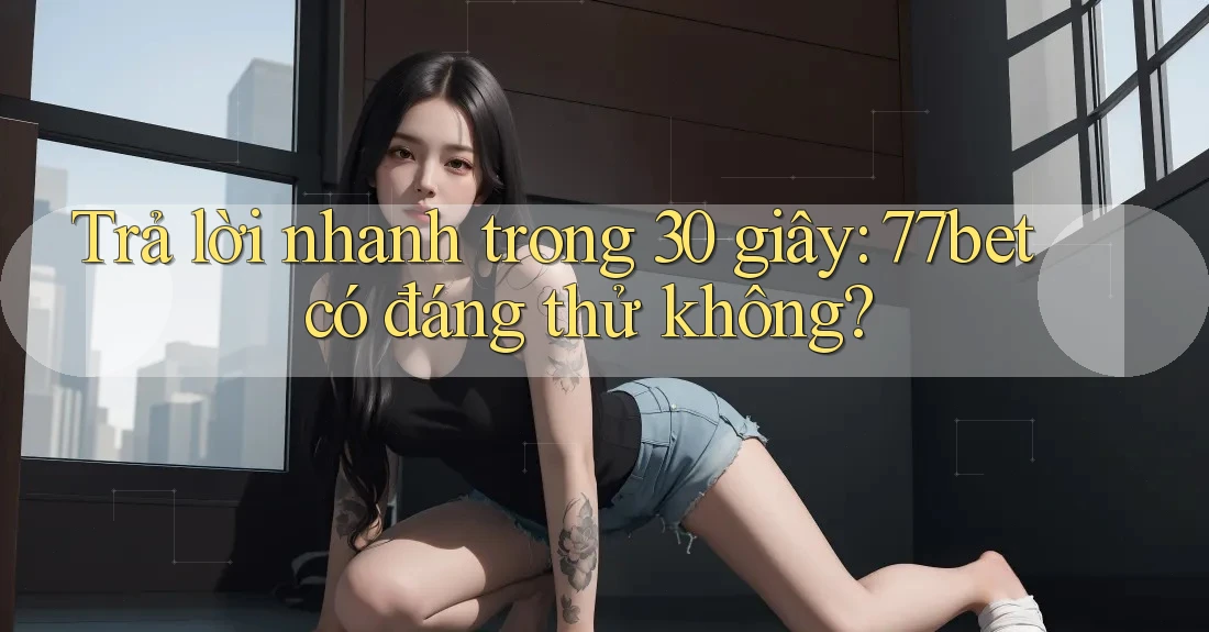 Trả lời nhanh trong 30 giây: 77bet có đáng thử không?
