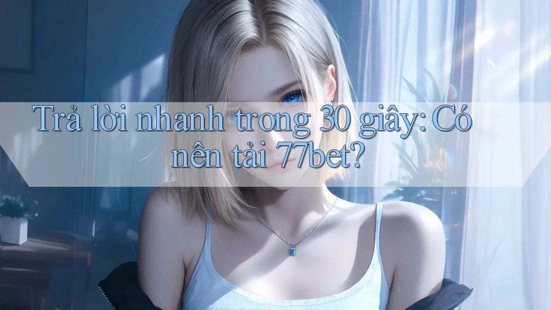 Trả lời nhanh trong 30 giây: Có nên tải 77bet?