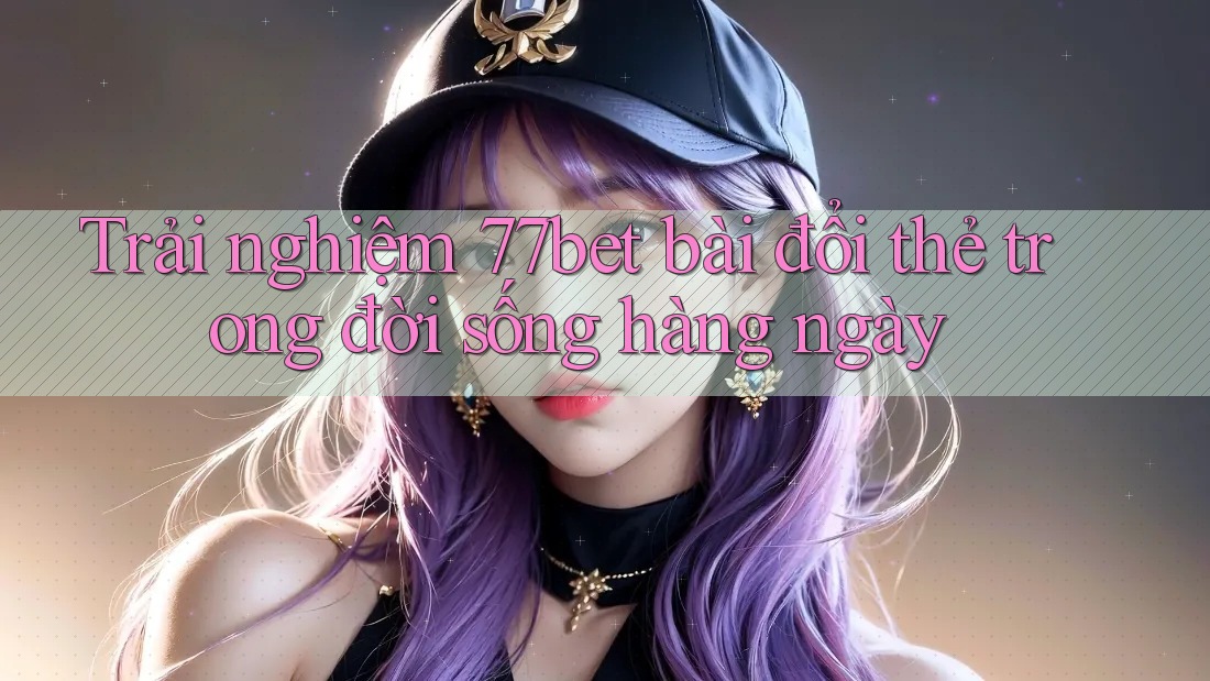 Trải nghiệm 77bet bài đổi thẻ trong đời sống hàng ngày