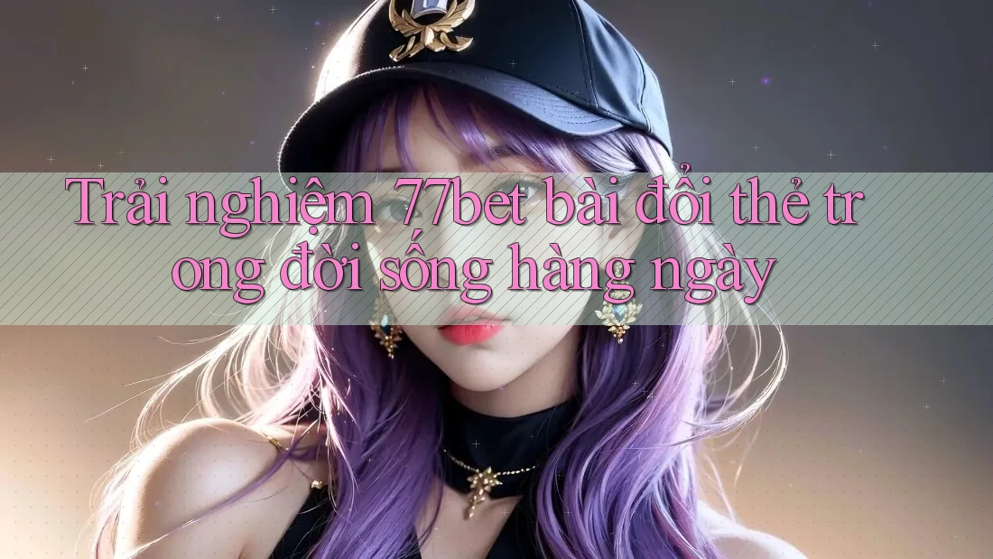 Trải nghiệm 77bet bài đổi thẻ trong đời sống hàng ngày